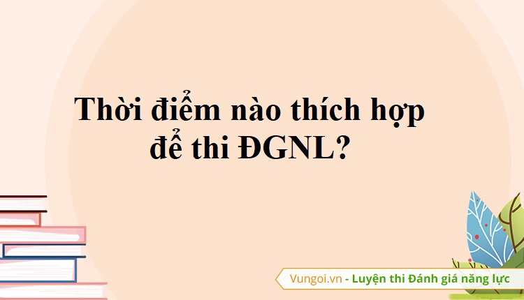 Thời điểm nào thích hợp để thi ĐGNL?