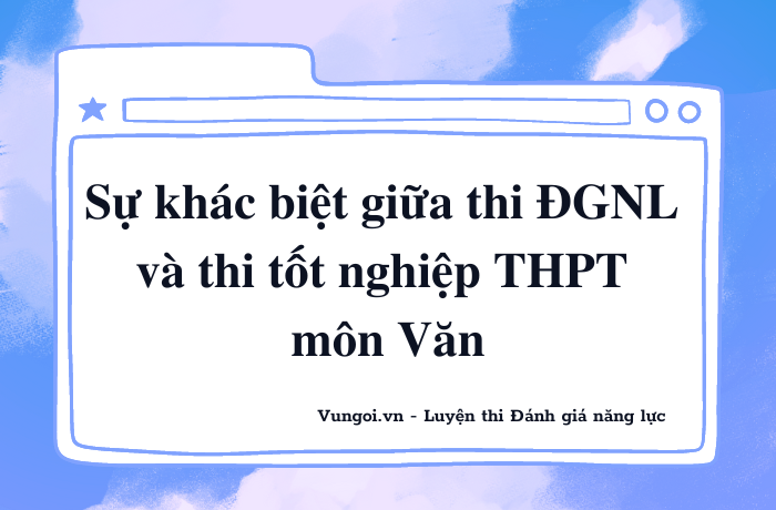 Sự khác biệt giữa thi ĐGNL và thi tốt nghiệp THPT - môn Văn