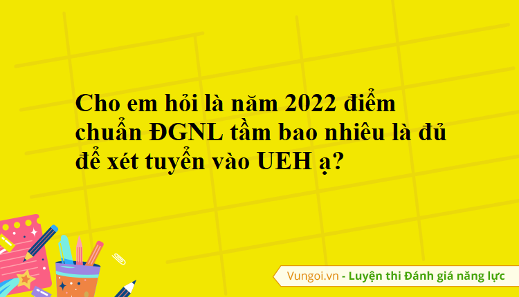 Cho em hỏi là năm 2022 điểm chuẩn ĐGNL tầm bao nhiêu là đủ để xét tuyển vào UEH ạ?