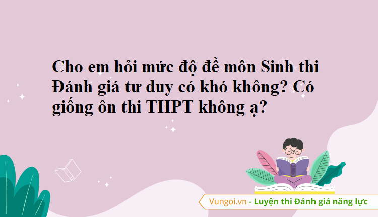 Cho em hỏi mức độ đề môn Sinh thi Đánh giá tư duy có khó không? Có giống ôn thi THPT không ạ?