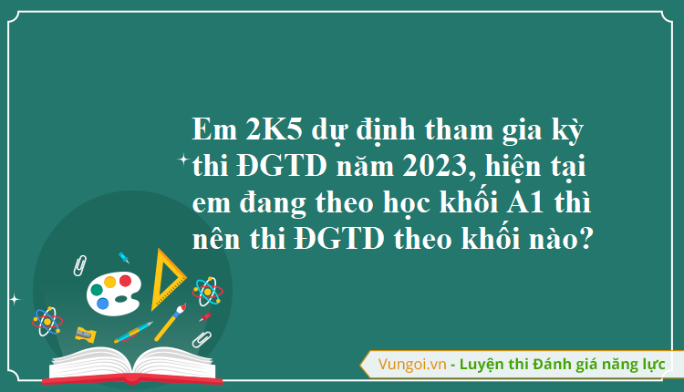 Em 2K5 dự định tham gia kỳ thi ĐGTD năm 2023, hiện tại em đang theo học khối A1 thì nên thi ĐGTD theo khối nào?