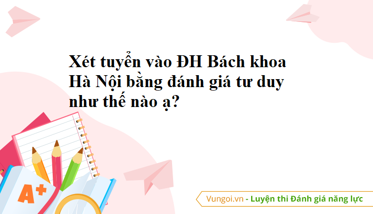 Xét tuyển vào ĐH Bách khoa Hà Nội bằng đánh giá tư duy như thế nào ạ?