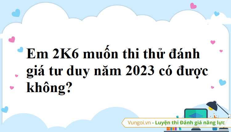 Em 2K6 muốn thi thử đánh giá tư duy năm 2023 có được không?