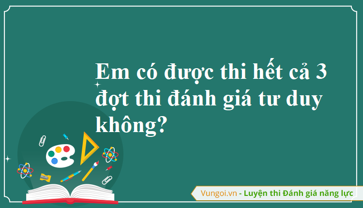 Em có được thi hết cả 3 đợt thi đánh giá tư duy không?