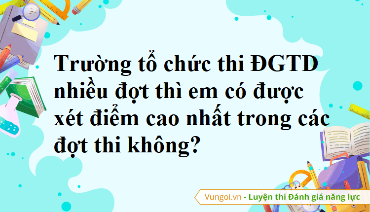 Trường tổ chức thi ĐGTD nhiều đợt thì em có được xét điểm cao nhất trong các đợt thi không?