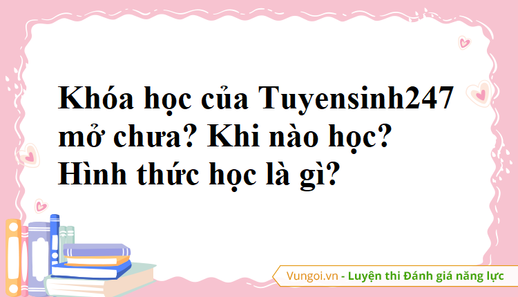 Khóa học của Tuyensinh247 mở chưa? Khi nào học? Hình thức học là gì?