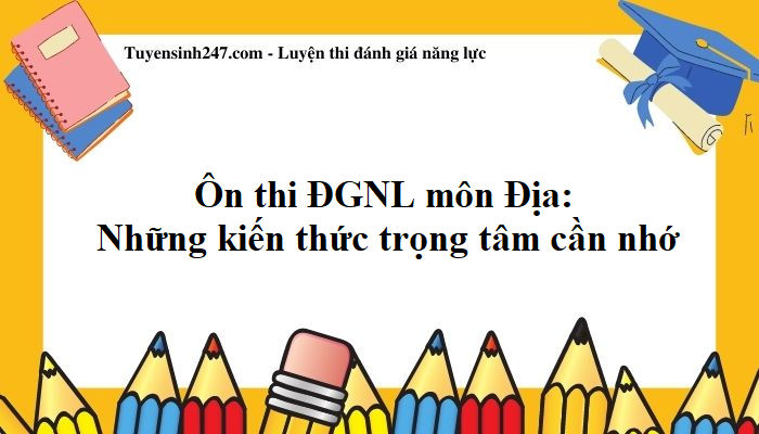 Ôn thi ĐGNL môn Địa: Những kiến thức trọng tâm cần nhớ