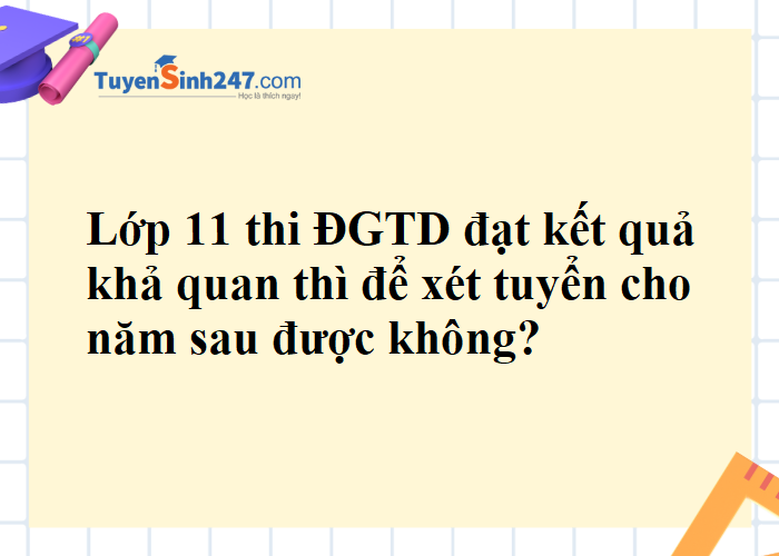 Em học lớp 11 nếu thi ĐGTD đạt kết quả khả quan thì để xét tuyển cho năm sau được không?