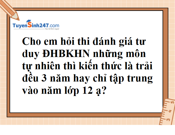 Kiến thức thi đánh giá tư duy những môn tự nhiên trải đều 3 năm hay chỉ tập trung vào lớp 12?