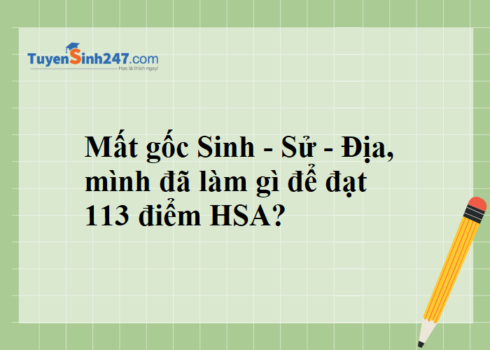 Mất gốc Sinh - Sử - Địa, mình đã làm gì để đạt 113 điểm HSA?