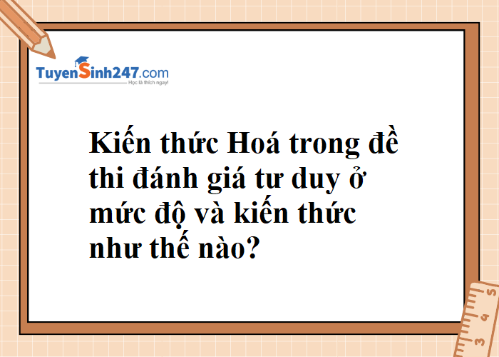 Kiến thức môn Hoá trong đề đánh giá tư duy ở mức độ và kiến thức như nào ạ??