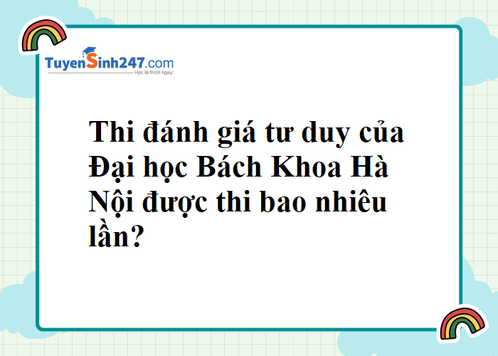 Cho em hỏi thi đánh giá tư duy của Đại học Bách Khoa Hà Nội được thi bao nhiêu lần ạ?