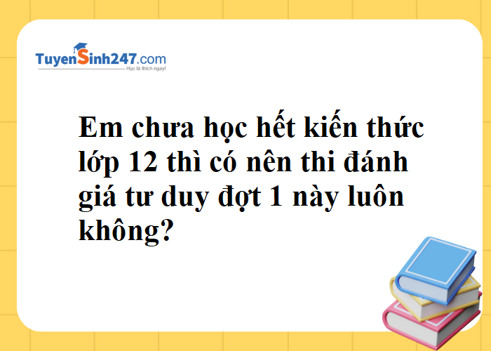 Em chưa học hết kiến thức lớp 12 thì có nên thi ĐGTD đợt 1 này không?