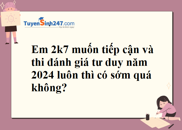 Em 2k7 tiếp cận và thi đánh giá tư duy năm 2024 luôn thì có sớm quá không?