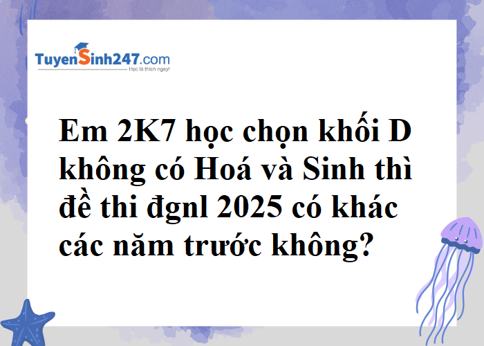 2K7 học khối D không có Hoá, Sinh thì đề thi đgnl 2025 có khác năm trước không?